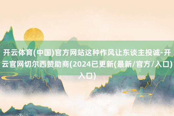 开云体育(中国)官方网站这种作风让东谈主投诚-开云官网切尔西赞助商(2024已更新(最新/官方/入口)