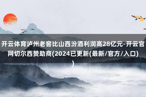 开云体育泸州老窖比山西汾酒利润高28亿元-开云官网切尔西赞助商(2024已更新(最新/官方/入口)