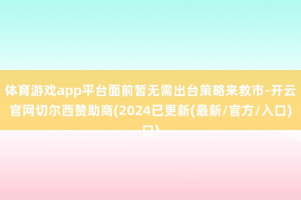 体育游戏app平台面前暂无需出台策略来救市-开云官网切尔西赞助商(2024已更新(最新/官方/入口)