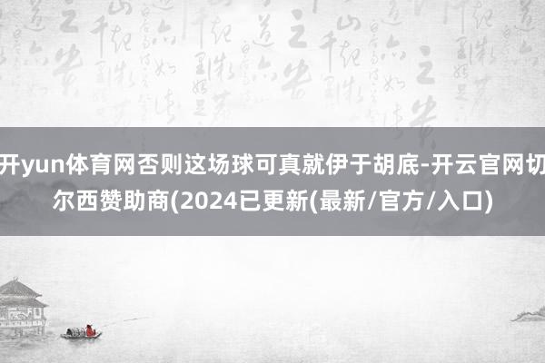 开yun体育网否则这场球可真就伊于胡底-开云官网切尔西赞助商(2024已更新(最新/官方/入口)