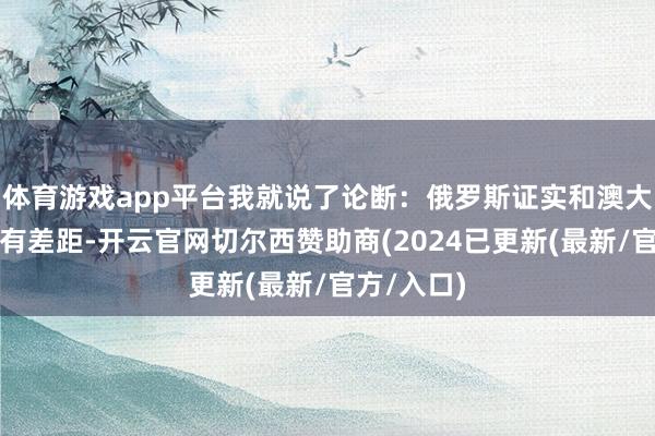 体育游戏app平台我就说了论断：俄罗斯证实和澳大利亚证实有差距-开云官网切尔西赞助商(2024已更新(最新/官方/入口)