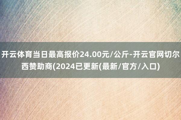 开云体育当日最高报价24.00元/公斤-开云官网切尔西赞助商(2024已更新(最新/官方/入口)