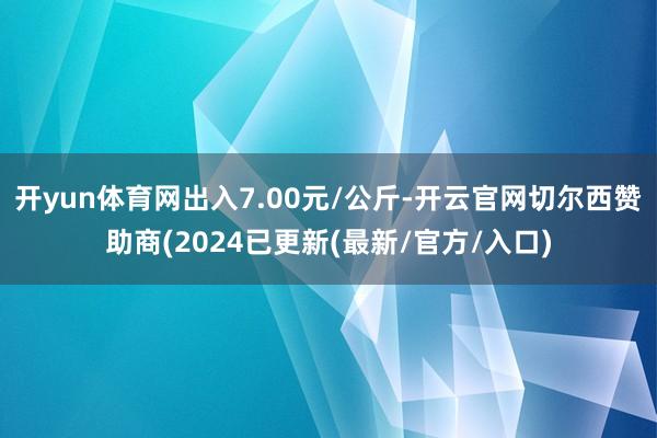 开yun体育网出入7.00元/公斤-开云官网切尔西赞助商(2024已更新(最新/官方/入口)