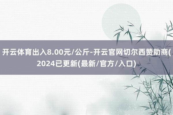 开云体育出入8.00元/公斤-开云官网切尔西赞助商(2024已更新(最新/官方/入口)