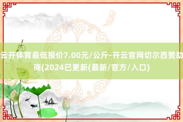云开体育最低报价7.00元/公斤-开云官网切尔西赞助商(2024已更新(最新/官方/入口)