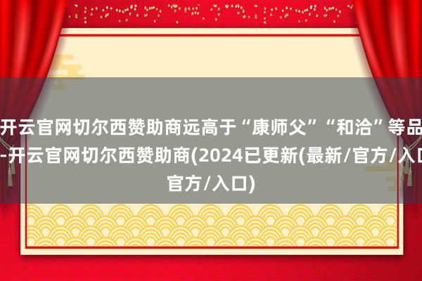 开云官网切尔西赞助商远高于“康师父”“和洽”等品牌-开云官网切尔西赞助商(2024已更新(最新/官方/入口)