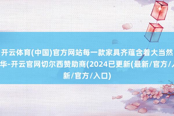 开云体育(中国)官方网站每一款家具齐蕴含着大当然的精华-开云官网切尔西赞助商(2024已更新(最新/官方/入口)