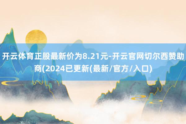 开云体育正股最新价为8.21元-开云官网切尔西赞助商(2024已更新(最新/官方/入口)