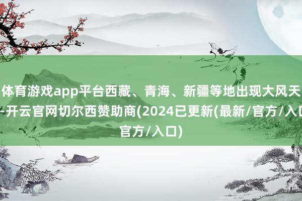 体育游戏app平台西藏、青海、新疆等地出现大风天气-开云官网切尔西赞助商(2024已更新(最新/官方/入口)