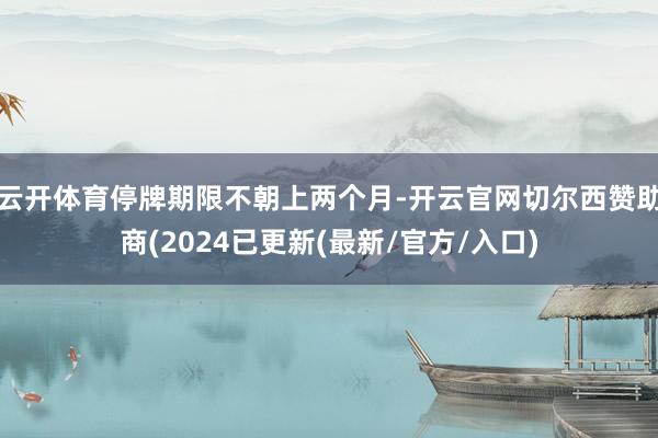 云开体育停牌期限不朝上两个月-开云官网切尔西赞助商(2024已更新(最新/官方/入口)