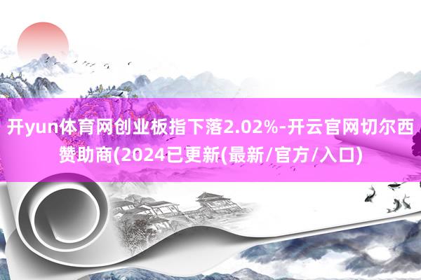 开yun体育网创业板指下落2.02%-开云官网切尔西赞助商(2024已更新(最新/官方/入口)