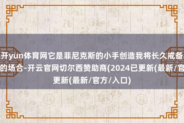 开yun体育网它是菲尼克斯的小手创造我将长久戒备的艺术品的场合-开云官网切尔西赞助商(2024已更新(最新/官方/入口)