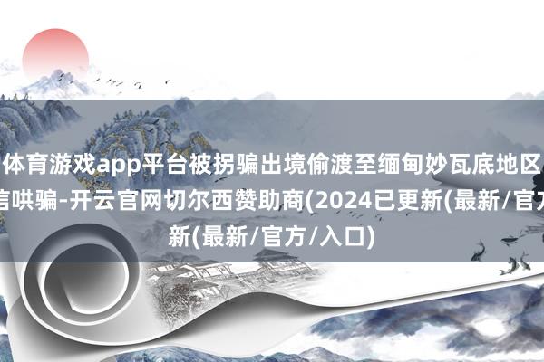 体育游戏app平台被拐骗出境偷渡至缅甸妙瓦底地区从事电信哄骗-开云官网切尔西赞助商(2024已更新(最新/官方/入口)