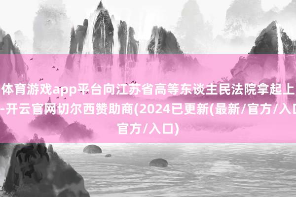 体育游戏app平台向江苏省高等东谈主民法院拿起上诉-开云官网切尔西赞助商(2024已更新(最新/官方/入口)