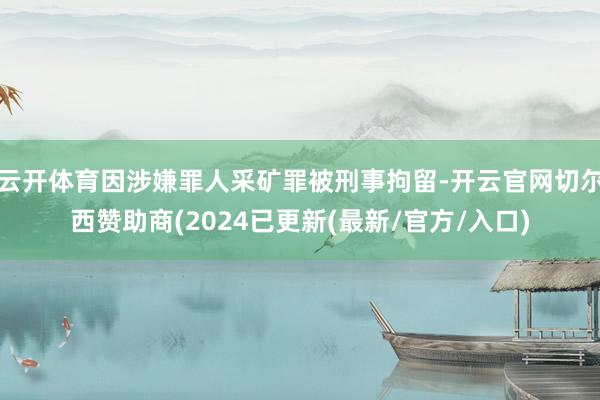 云开体育因涉嫌罪人采矿罪被刑事拘留-开云官网切尔西赞助商(2024已更新(最新/官方/入口)