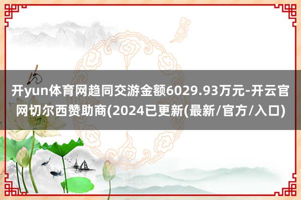 开yun体育网趋同交游金额6029.93万元-开云官网切尔西赞助商(2024已更新(最新/官方/入口)