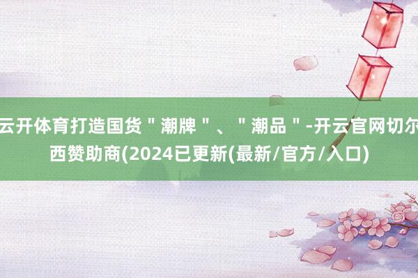 云开体育打造国货＂潮牌＂、＂潮品＂-开云官网切尔西赞助商(2024已更新(最新/官方/入口)