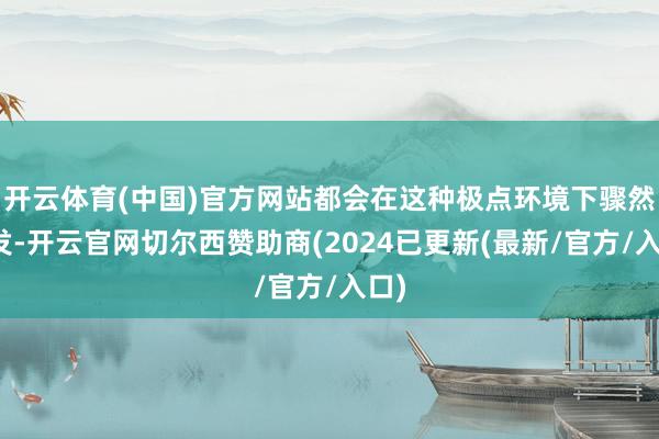开云体育(中国)官方网站都会在这种极点环境下骤然挥发-开云官网切尔西赞助商(2024已更新(最新/官方/入口)