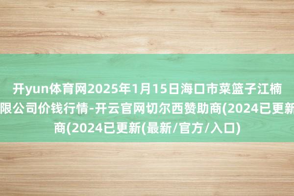 开yun体育网2025年1月15日海口市菜篮子江楠农居品批发市集有限公司价钱行情-开云官网切尔西赞助商(2024已更新(最新/官方/入口)