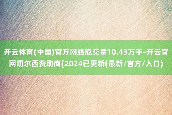 开云体育(中国)官方网站成交量10.43万手-开云官网切尔西赞助商(2024已更新(最新/官方/入口)