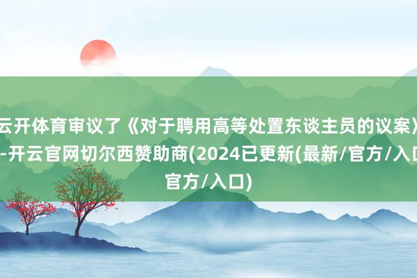 云开体育审议了《对于聘用高等处置东谈主员的议案》等-开云官网切尔西赞助商(2024已更新(最新/官方/入口)