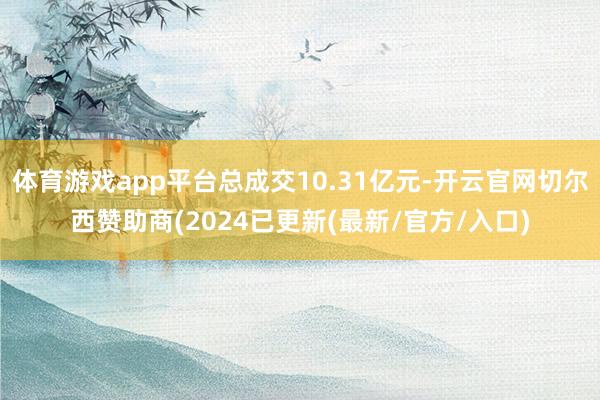 体育游戏app平台总成交10.31亿元-开云官网切尔西赞助商(2024已更新(最新/官方/入口)