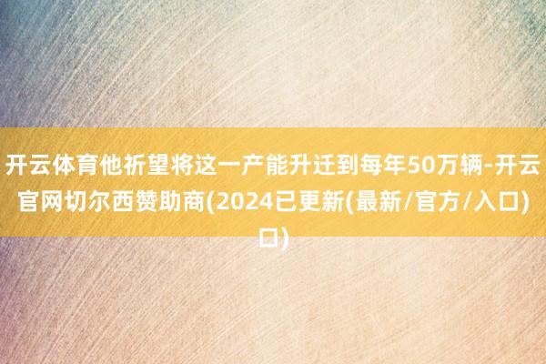 开云体育他祈望将这一产能升迁到每年50万辆-开云官网切尔西赞助商(2024已更新(最新/官方/入口)