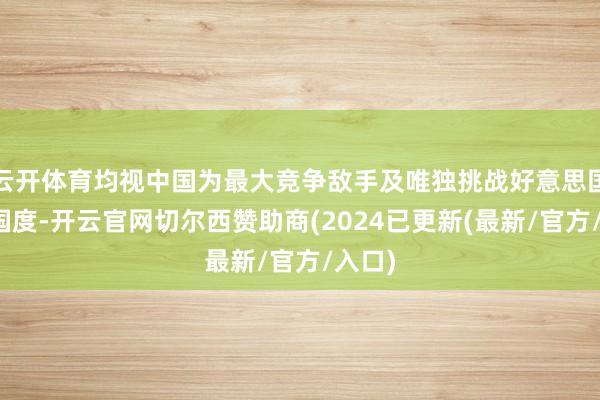 云开体育均视中国为最大竞争敌手及唯独挑战好意思国霸权国度-开云官网切尔西赞助商(2024已更新(最新/官方/入口)