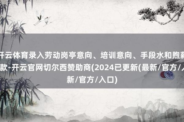 开云体育录入劳动岗亭意向、培训意向、手段水和煦薪资条款-开云官网切尔西赞助商(2024已更新(最新/官方/入口)