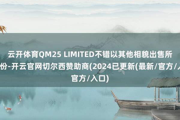 云开体育QM25 LIMITED不错以其他相貌出售所握股份-开云官网切尔西赞助商(2024已更新(最新/官方/入口)