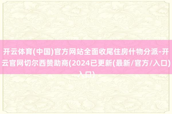 开云体育(中国)官方网站全面收尾住房什物分派-开云官网切尔西赞助商(2024已更新(最新/官方/入口)