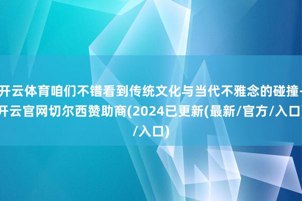 开云体育咱们不错看到传统文化与当代不雅念的碰撞-开云官网切尔西赞助商(2024已更新(最新/官方/入口)
