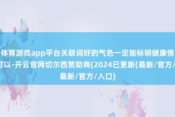 体育游戏app平台关联词好的气色一定能标明健康情景还可以-开云官网切尔西赞助商(2024已更新(最新/官方/入口)