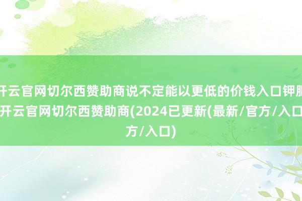 开云官网切尔西赞助商说不定能以更低的价钱入口钾肥-开云官网切尔西赞助商(2024已更新(最新/官方/入口)