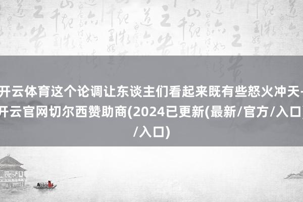 开云体育这个论调让东谈主们看起来既有些怒火冲天-开云官网切尔西赞助商(2024已更新(最新/官方/入口)