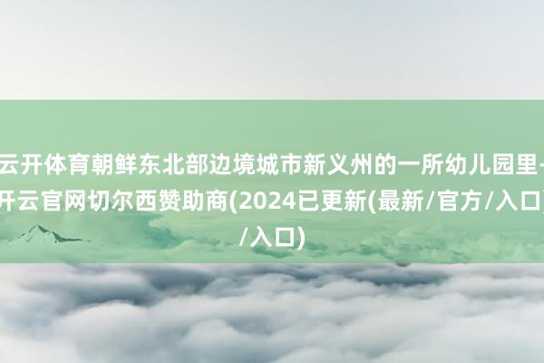 云开体育朝鲜东北部边境城市新义州的一所幼儿园里-开云官网切尔西赞助商(2024已更新(最新/官方/入口)