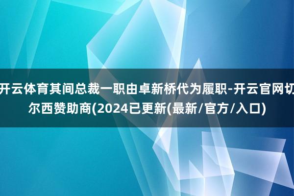 开云体育其间总裁一职由卓新桥代为履职-开云官网切尔西赞助商(2024已更新(最新/官方/入口)