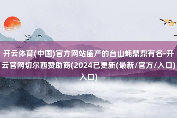 开云体育(中国)官方网站盛产的台山蚝鼎鼎有名-开云官网切尔西赞助商(2024已更新(最新/官方/入口)