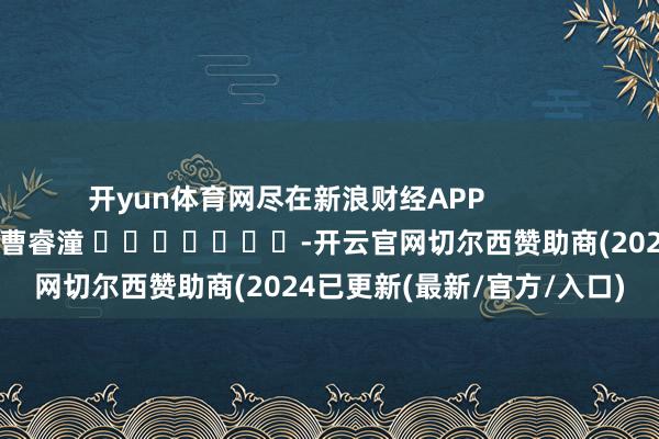 开yun体育网尽在新浪财经APP            						包袱裁剪：曹睿潼 							-开云官网切尔西赞助商(2024已更新(最新/官方/入口)