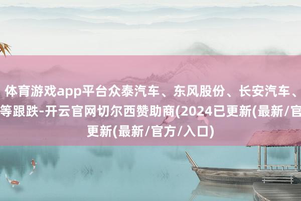 体育游戏app平台众泰汽车、东风股份、长安汽车、广汽集团等跟跌-开云官网切尔西赞助商(2024已更新(最新/官方/入口)
