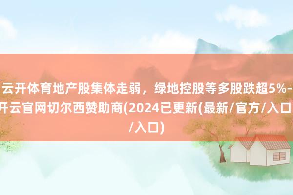 云开体育地产股集体走弱，绿地控股等多股跌超5%-开云官网切尔西赞助商(2024已更新(最新/官方/入口)