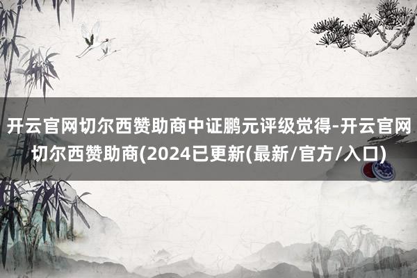 开云官网切尔西赞助商　　中证鹏元评级觉得-开云官网切尔西赞助商(2024已更新(最新/官方/入口)