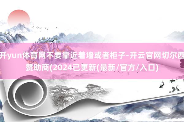 开yun体育网不要靠近着墙或者柜子-开云官网切尔西赞助商(2024已更新(最新/官方/入口)