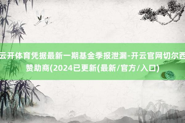 云开体育凭据最新一期基金季报泄漏-开云官网切尔西赞助商(2024已更新(最新/官方/入口)