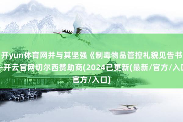 开yun体育网并与其坚强《制毒物品管控礼貌见告书》-开云官网切尔西赞助商(2024已更新(最新/官方/入口)