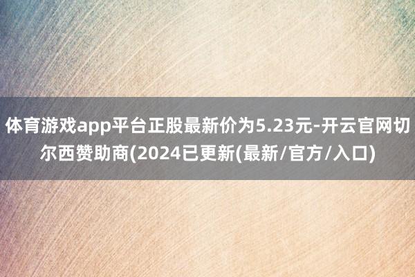 体育游戏app平台正股最新价为5.23元-开云官网切尔西赞助商(2024已更新(最新/官方/入口)