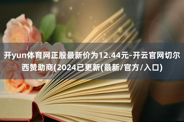 开yun体育网正股最新价为12.44元-开云官网切尔西赞助商(2024已更新(最新/官方/入口)