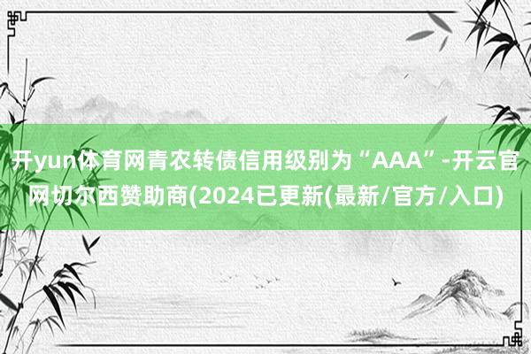 开yun体育网青农转债信用级别为“AAA”-开云官网切尔西赞助商(2024已更新(最新/官方/入口)