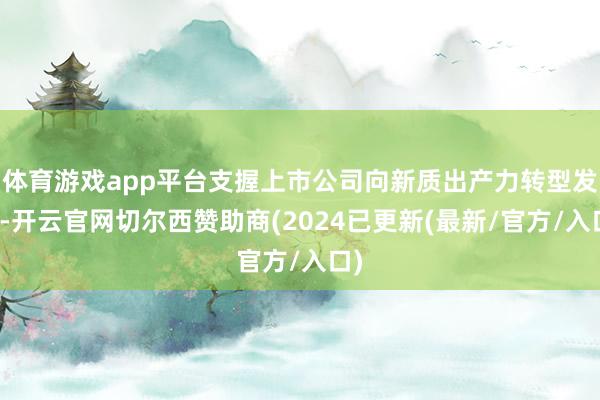 体育游戏app平台支握上市公司向新质出产力转型发展-开云官网切尔西赞助商(2024已更新(最新/官方/入口)
