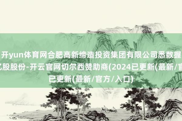 开yun体育网合肥高新缔造投资集团有限公司悉数握有该行2亿股股份-开云官网切尔西赞助商(2024已更新(最新/官方/入口)